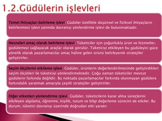 Temel ihtiyaçları belirleme işlevi: Güdüler özellikle düşünsel ve fiziksel ihtiyaçların
belirlenmesi işlevi yanında davranışı yönlendirme işlevi de bulunmaktadır.
Nesneleri amaç olarak belirleme işlevi: Tüketiciler için çoğunlukla ürün ve hizmetler,
güdülemeyi sağlayacak araçlar olarak görülür. Tüketiciyi etkileyen bu güdüleyici güce
yönelik olarak pazarlamacılar amaç haline gelen ürünü belirleyerek stratejiler
geliştirirler.
Seçim ölçülerini etkileme işlevi: Güdüler, ürünlerin değerlendirilmesinde geliştirdikleri
seçim ölçütleri ile tüketiciyi yönlendirmektedir. Çoğu zaman tüketiciler mevcut
güdülerin farkında değildir. Bu noktada pazarlamacılar farkında olunmayan güdülere
farkındalık yaratmak amacıyla çeşitli stratejiler geliştirirler.
Diğer etkenleri yönlendirme işlevi: Güdüler, tüketicilerin karar alma süreçlerini
etkileyen algılama, öğrenme, kişilik, tutum ve bilgi değerleme sürecini de etkiler. Bu
durum, tüketici davranışı üzerinde doğrudan etki yaratır.
 