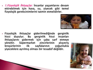  1.Fizyolojik İhtiyaçlar: İnsanlar yaşamlarını devam
ettirebilmek için hava, su, yiyecek gibi temel
fizyolojik gereksinimlerini tatmin etmelidirler.
 Fizyolojik ihtiyaçlar giderilmediğinde gerginlik
hissi duyulur. Bu gerginlik hissi insanları
ihtiyaçlarını gidermek için çaba sarf etmeye
yöneltir. Süpermarket zincirlerinin alışveriş
broşürlerinin ilk sayfalarının çoğunlukla
yiyeceklere ayrılmış olması bir tesadüf değildir.
 