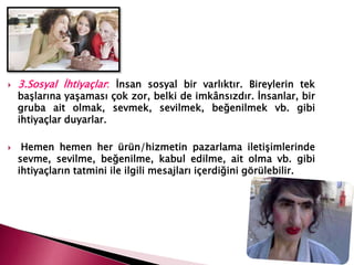  3.Sosyal İhtiyaçlar: İnsan sosyal bir varlıktır. Bireylerin tek
başlarına yaşaması çok zor, belki de imkânsızdır. İnsanlar, bir
gruba ait olmak, sevmek, sevilmek, beğenilmek vb. gibi
ihtiyaçlar duyarlar.
 Hemen hemen her ürün/hizmetin pazarlama iletişimlerinde
sevme, sevilme, beğenilme, kabul edilme, ait olma vb. gibi
ihtiyaçların tatmini ile ilgili mesajları içerdiğini görülebilir.
 