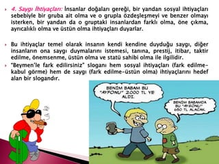  4. Saygı İhtiyaçları: İnsanlar doğaları gereği, bir yandan sosyal ihtiyaçları
sebebiyle bir gruba ait olma ve o grupla özdeşleşmeyi ve benzer olmayı
isterken, bir yandan da o gruptaki insanlardan farklı olma, öne çıkma,
ayrıcalıklı olma ve üstün olma ihtiyaçları duyarlar.
 Bu ihtiyaçlar temel olarak insanın kendi kendine duyduğu saygı, diğer
insanların ona saygı duymalarını istemesi, tanına, prestij, itibar, taktir
edilme, önemsenme, üstün olma ve statü sahibi olma ile ilgilidir.
 “Beymen’le fark edilirsiniz” sloganı hem sosyal ihtiyaçları (fark edilme-
kabul görme) hem de saygı (fark edilme-üstün olma) ihtiyaçlarını hedef
alan bir slogandır.
 