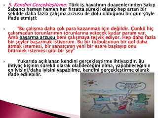  5. Kendini Gerçekleştirme: Türk iş hayatının duayenlerinden Sakıp
Sabancı hemen hemen her fırsatta sürekli olarak hep artan bir
şekilde daha fazla çalışma arzusu ile dolu olduğunu bir gün şöyle
ifade etmişti:
 “Bu çalışma daha çok para kazanmak için değildir. Çünkü hiç
çalışmadan torunlarımın torunlarına yetecek kadar param var.
Ama başarma arzusu beni çalışmaya teşvik ediyor. Hep daha fazla
bir şeyler başarmak istiyorum. Bu bir futbolcunun bir gol daha
atmak istemesi, bir sanatçının yeni bir esere başlayıp onu
bitirmek istemesi gibi bir şey”
 Yukarıda açıklanan kendini gerçekleştirme ihtiyacıdır. Bu
ihtiyaç kişinin sürekli olarak olabileceğini olma, yapabileceğinin
en iyisini/daha iyisini yapabilme, kendini gerçekleştirme olarak
ifade edilebilir.
 
