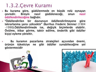  Bu kurama göre, güdülenmede en büyük rolü oynayan
çevredir. Bireyin nasıl güdüleneceği, onun nasıl
ödüllendirileceğine bağlıdır.
 “Ödüllendirilen bir davranışın ödüllendirilmeyene göre
tekrarlanma şansı yüksektir” (Burrhus Frederic Skinner (1904
–1990).Ödüllendirilmede ise, değişik biçimlerde olabilir.
Övülme, itibar görme, taktir edilme, önderlik gibi ödüller
kişiyi eyleme yöneltir.
 Bu kuramın pazarlama stratejileri açısından önemi,
ürünün tüketiciye ne gibi ödüller sunabileceğine yol
göstermesidir
 