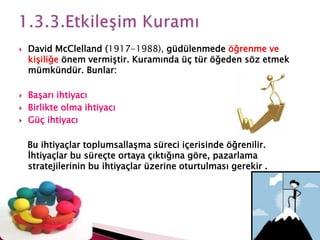  David McClelland (1917-1988), güdülenmede öğrenme ve
kişiliğe önem vermiştir. Kuramında üç tür öğeden söz etmek
mümkündür. Bunlar:
 Başarı ihtiyacı
 Birlikte olma ihtiyacı
 Güç ihtiyacı
Bu ihtiyaçlar toplumsallaşma süreci içerisinde öğrenilir.
İhtiyaçlar bu süreçte ortaya çıktığına göre, pazarlama
stratejilerinin bu ihtiyaçlar üzerine oturtulması gerekir .
 