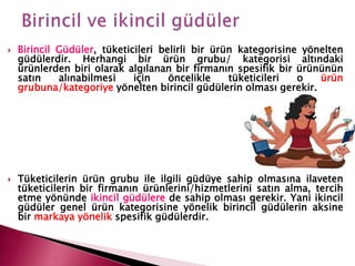 Birincil Güdüler, tüketicileri belirli bir ürün kategorisine yönelten
güdülerdir. Herhangi bir ürün grubu/ kategorisi altındaki
ürünlerden biri olarak algılanan bir firmanın spesifik bir ürününün
satın alınabilmesi için öncelikle tüketicileri o ürün
grubuna/kategoriye yönelten birincil güdülerin olması gerekir.
 Tüketicilerin ürün grubu ile ilgili güdüye sahip olmasına ilaveten
tüketicilerin bir firmanın ürünlerini/hizmetlerini satın alma, tercih
etme yönünde ikincil güdülere de sahip olması gerekir. Yani ikincil
güdüler genel ürün kategorisine yönelik birincil güdülerin aksine
bir markaya yönelik spesifik güdülerdir.
 