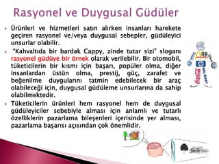  Ürünleri ve hizmetleri satın alırken insanları harekete
geçiren rasyonel ve/veya duygusal sebepler, güdüleyici
unsurlar olabilir.
 “Kahvaltıda bir bardak Cappy, zinde tutar sizi” sloganı
rasyonel güdüye bir örnek olarak verilebilir. Bir otomobil,
tüketicilerin bir kısmı için başarı, popüler olma, diğer
insanlardan üstün olma, prestij, güç, zarafet ve
beğenilme duygularını tatmin edebilecek bir araç
olabileceği için, duygusal güdüleme unsurlarına da sahip
olabilmektedir.
 Tüketicilerin ürünleri hem rasyonel hem de duygusal
güdüleyiciler sebebiyle alması için anlamlı ve tutarlı
özelliklerin pazarlama bileşenleri içerisinde yer alması,
pazarlama başarısı açısından çok önemlidir.
 