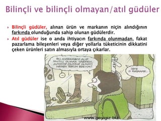  Bilinçli güdüler, alınan ürün ve markanın niçin alındığının
farkında olunduğunda sahip olunan güdülerdir.
 Atıl güdüler ise o anda ihtiyacın farkında olunmadan, fakat
pazarlama bileşenleri veya diğer yollarla tüketicinin dikkatini
çeken ürünleri satın almasıyla ortaya çıkarlar.
 