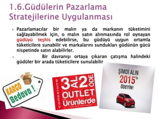  Pazarlamacılar bir malın ya da markanın tüketimini
sağlayabilmek için, o malın satın alınmasında rol oynayan
güdüyü teşhis edebilirse, bu güdüyü uygun ortamla
tüketicilere sunabilir ve markalarını sundukları güdünün gücü
nispetinde satın alabilirler.
 Bir davranışı ortaya çıkaran çatışma halindeki
güdüler bir arada tüketicilere sunulabilir.
 