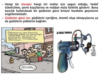  Hangi tür mesajın hangi tür mallar için uygun olduğu, hedef
tüketicilere, çevre koşullarına ve maldan mala farklılık gösterir. Buna
karşılık kullanılacak bir güdünün gücü bireyin harekete geçmesini
engellemektedir.
 Güdünün gücü ise; güdülerin içeriğine, önemli olup olmayışlarına ya
da güdülerin şiddetine bağlıdır.
 