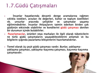  İnsanlar hayatlarında devamlı denge aramalarına rağmen
sıklıkla istekleri, arzuları ile değerleri, kültür ve toplum özellikleri
vb. unsurlar arasında çelişkiler ve çatışmalar yaşama
eğilimindedirler. İnsanlar ihtiyaçlarını tatmin ederken birden çok
güdünün etkisinde olabilirler ve kendilerini güdü çatışması denilen
bir durumun içinde bulabilirler.
 Pazarlamacılar, ürünleri veya markaları ile ilgili olarak tüketicilerin
ne türlü güdü çatışmalarını yaşayabileceklerini anlamalı ve bu
bilgilerin ışığında pazarlama bileşenlerini hazırlamalıdırlar.
 Temel olarak üç çeşit güdü çatışması vardır. Bunlar, yaklaşma-
yaklaşma çatışması, yaklaşma-kaçınma çatışması, kaçınma-kaçınma
çatışmasıdır.
 