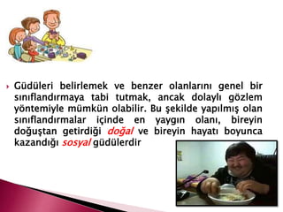  Güdüleri belirlemek ve benzer olanlarını genel bir
sınıflandırmaya tabi tutmak, ancak dolaylı gözlem
yöntemiyle mümkün olabilir. Bu şekilde yapılmış olan
sınıflandırmalar içinde en yaygın olanı, bireyin
doğuştan getirdiği doğal ve bireyin hayatı boyunca
kazandığı sosyal güdülerdir
 