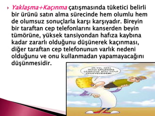  Yaklaşma+Kaçınma çatışmasında tüketici belirli
bir ürünü satın alma sürecinde hem olumlu hem
de olumsuz sonuçlarla karşı karşıyadır. Bireyin
bir taraftan cep telefonlarını kanserden beyin
tümörüne, yüksek tansiyondan hafıza kaybına
kadar zararlı olduğunu düşünerek kaçınması,
diğer taraftan cep telefonunun varlık nedeni
olduğunu ve onu kullanmadan yapamayacağını
düşünmesidir.
 