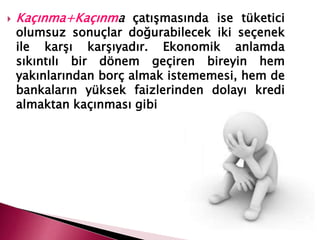  Kaçınma+Kaçınma çatışmasında ise tüketici
olumsuz sonuçlar doğurabilecek iki seçenek
ile karşı karşıyadır. Ekonomik anlamda
sıkıntılı bir dönem geçiren bireyin hem
yakınlarından borç almak istememesi, hem de
bankaların yüksek faizlerinden dolayı kredi
almaktan kaçınması gibi
 