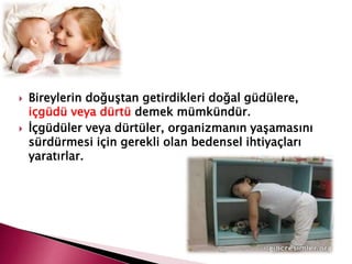  Bireylerin doğuştan getirdikleri doğal güdülere,
içgüdü veya dürtü demek mümkündür.
 İçgüdüler veya dürtüler, organizmanın yaşamasını
sürdürmesi için gerekli olan bedensel ihtiyaçları
yaratırlar.
 