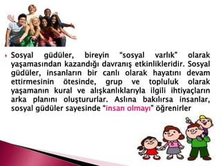  Sosyal güdüler, bireyin “sosyal varlık” olarak
yaşamasından kazandığı davranış etkinlikleridir. Sosyal
güdüler, insanların bir canlı olarak hayatını devam
ettirmesinin ötesinde, grup ve topluluk olarak
yaşamanın kural ve alışkanlıklarıyla ilgili ihtiyaçların
arka planını oluştururlar. Aslına bakılırsa insanlar,
sosyal güdüler sayesinde “insan olmayı” öğrenirler
 