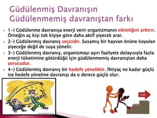  1-) Güdülenme davranışa enerji verir organizmanın etkinliğini arttırır.
Örneğin aç kişi tok kişiye göre daha aktif yiyecek arar.
 2-) Güdülenmiş davranış seçicidir. Susamış bir hayvan önüne koyulan
yiyeceğe değil de suya yönelir.
 3-) Güdülenmiş davranış, organizmayı aşırı faaliyete dolayısıyla fazla
enerji tüketimine götürdüğü için güdülenmemiş davranıştan daha
yorucudur.
 4-) Güdülenmiş davranış bir hedefe yöneliktir. İhtiyaç ne kadar güçlü
ise hedefe yönelme davranışı da o derece güçlü olur.
 