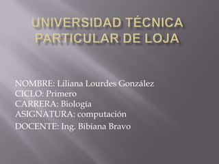 Universidad Técnica Particular de Loja NOMBRE: Liliana Lourdes GonzálezCICLO: PrimeroCARRERA: BiologíaASIGNATURA: computación DOCENTE: Ing. Bibiana Bravo 