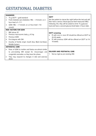 GESTATIONAL DIABETES
DIAGNOSIS
1. 75 g OGTT – gold standard
2. Frank diabetes (pre-diabetes): FBG - >7mmol/L or 2-
hour level of >11.1
3. GDM: FBG - >7 mmol/L or a 2-hour level >7.8
mmol/L
OGTT
Ask the patient to starve the night before the test and will
then have a venous blood glucose level measured (FBG).
Following this, they will be asked to drink 75 g glucose
load and have a second glucose level taken 2 hours later.
RISK FACTORS FOR GDM
1. BMI above 30
2. Previous macrosomic baby > 4.5 kg
3. Previous GDM
4. First degree with DM
5. Country of family origin; South Asia, Black Carribean,
Middle Eastern
OGTT screening
 Pt with one or more RF should be offered an OGTT at
26-28 weeks.
 Pt with previous GDM will be offered an OGTT at 16-
18 weeks.
ANTENATAL CARE
 Risks of GDM to mother and foetus are almost similar
to pre-existing DM except for miscarriages and
congenital anomalies as they have the phase.
 They may respond to changes in diet and exercise
alone
DELIVERY AND POSTNATAL CARE
1. Not as rigid as pre-existing DM.
 