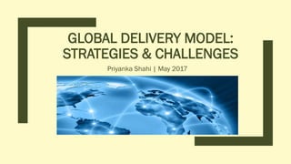 GLOBAL DELIVERY MODEL:
STRATEGIES & CHALLENGES
Priyanka Shahi | May 2017
 