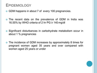 EPIDEMIOLOGY
 GDM happens in about 7 of every 100 pregnancies.
 The recent data on the prevalence of GDM in India was
16.55% by WHO criteria of 2 hr PG ≥ 140 mg/dl
 Significant disturbances in carbohydrate metabolism occur in
about 1 % pregnancies
 The incidence of GDM increases by approximately 8 times for
pregnant women aged 35 years and over compared with
women aged 25 years or under
 