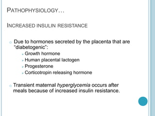 PATHOPHYSIOLOGY…
INCREASED INSULIN RESISTANCE
o Due to hormones secreted by the placenta that are
“diabetogenic”:
 Growth hormone
 Human placental lactogen
 Progesterone
 Corticotropin releasing hormone
o Transient maternal hyperglycemia occurs after
meals because of increased insulin resistance.
 