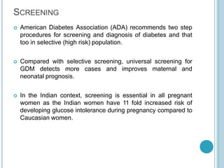 SCREENING
 American Diabetes Association (ADA) recommends two step
procedures for screening and diagnosis of diabetes and that
too in selective (high risk) population.
 Compared with selective screening, universal screening for
GDM detects more cases and improves maternal and
neonatal prognosis.
 In the Indian context, screening is essential in all pregnant
women as the Indian women have 11 fold increased risk of
developing glucose intolerance during pregnancy compared to
Caucasian women.
 