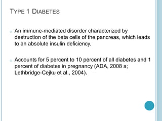 TYPE 1 DIABETES
o An immune-mediated disorder characterized by
destruction of the beta cells of the pancreas, which leads
to an absolute insulin deficiency.
o Accounts for 5 percent to 10 percent of all diabetes and 1
percent of diabetes in pregnancy (ADA, 2008 a;
Lethbridge-Cejku et al., 2004).
 