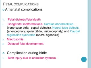 FETAL COMPLICATIONS
 Antenatal complications:
1. Fetal distress/fetal death
2. Congenital malformations- Cardiac abnormalities
(ventricular atrial septal defects), Neural tube defects,
(anencephaly, spina bifida, microcephaly) and Caudal
regression syndrome (sacral agenesis)
3. Macrosomia
4. Delayed fetal development
 Complication during birth:
1. Birth injury due to shoulder dystocia
 