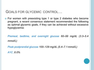 GOALS FOR GLYCEMIC CONTROL…
 For women with preexisting type 1 or type 2 diabetes who become
pregnant, a recent consensus statement recommended the following
as optimal glycemic goals, if they can be achieved without excessive
hypoglycemia:
Premeal, bedtime, and overnight glucose 60–99 mg/dL (3.3–5.4
mmol/L)
Peak postprandial glucose 100–129 mg/dL (5.4–7.1 mmol/L)
A1C ,6.0%
 