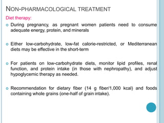 NON-PHARMACOLOGICAL TREATMENT
Diet therapy:
 During pregnancy, as pregnant women patients
adequate energy, protein, and minerals
need to consume
 Either low-carbohydrate, low-fat calorie-restricted, or Mediterranean
diets may be effective in the short-term
 For patients on low-carbohydrate diets, monitor lipid proﬁles, renal
function, and protein intake (in those with nephropathy), and adjust
hypoglycemic therapy as needed.
 Recommendation for dietary ﬁber (14 g ﬁber/1,000 kcal) and foods
containing whole grains (one-half of grain intake).
 