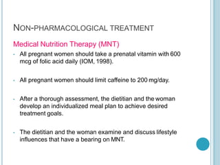 Medical Nutrition Therapy (MNT)
• All pregnant women should take a prenatal vitamin with 600
mcg of folic acid daily (IOM, 1998).
• All pregnant women should limit caffeine to 200 mg/day.
• After a thorough assessment, the dietitian and the woman
develop an individualized meal plan to achieve desired
treatment goals.
• The dietitian and the woman examine and discuss lifestyle
influences that have a bearing on MNT.
NON-PHARMACOLOGICAL TREATMENT
 