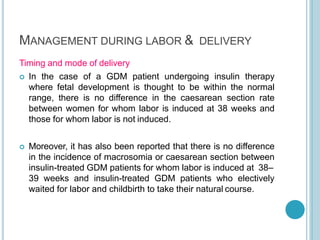 MANAGEMENT DURING LABOR & DELIVERY
Timing and mode of delivery
 In the case of a GDM patient undergoing insulin therapy
where fetal development is thought to be within the normal
range, there is no difference in the caesarean section rate
between women for whom labor is induced at 38 weeks and
those for whom labor is not induced.
 Moreover, it has also been reported that there is no difference
in the incidence of macrosomia or caesarean section between
insulin-treated GDM patients for whom labor is induced at 38–
39 weeks and insulin-treated GDM patients who electively
waited for labor and childbirth to take their natural course.
 