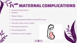 • Hyper/hypoglycaemia
• Acidosis
• Preterm labour
• Increased operative delivery and birth trauma
• Vascular: retina, renal, cardiac
• Polyhydramnios/LGA
• Pre-eclampsia/PIH
• Infections: urinary, vaginal
MATERNALCOMPLICATIONS
 