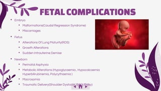 • Embryo
• Malformations(Caudal Regression Syndrome)
• Miscarriages
• Fetus
• Alterations Of Lung Maturity(RDS)
• Growth Alterations
• Sudden Intrauterine Demise
• Newborn
• Perinatal Asphyxia
• Metabolic Alterations (Hypoglycaemia , Hypocalcaemia
Hyperbilirubinemia, Polycythaemia )
• Macrosomia
• Traumatic Delivery(Shoulder Dystocia, Erb’s Palsy)
FETALCOMPLICATIONS
 