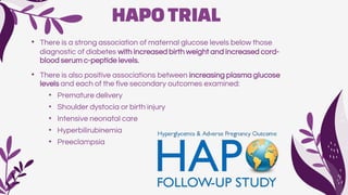 HAPOTRIAL
• There is a strong association of maternal glucose levels below those
diagnostic of diabetes with increased birth weight and increased cord-
blood serum c-peptide levels.
• There is also positive associations between increasing plasma glucose
levels and each of the five secondary outcomes examined:
• Premature delivery
• Shoulder dystocia or birth injury
• Intensive neonatal care
• Hyperbilirubinemia
• Preeclampsia
 