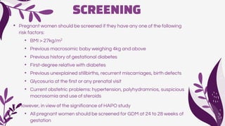 SCREENING
• Pregnant women should be screened if they have any one of the following
risk factors:
• BMI > 27kg/m2
• Previous macrosomic baby weighing 4kg and above
• Previous history of gestational diabetes
• First-degree relative with diabetes
• Previous unexplained stillbirths, recurrent miscarriages, birth defects
• Glycosuria at the first or any prenatal visit
• Current obstetric problems: hypertension, polyhydramnios, suspicious
macrosomia and use of steroids
• However, in view of the significance of HAPO study
• All pregnant women should be screened for GDM at 24 to 28 weeks of
gestation
 