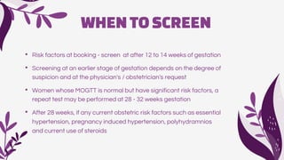 WHENTOSCREEN
• Risk factors at booking - screen at after 12 to 14 weeks of gestation
• Screening at an earlier stage of gestation depends on the degree of
suspicion and at the physician's / obstetrician's request
• Women whose MOGTT is normal but have significant risk factors, a
repeat test may be performed at 28 - 32 weeks gestation
• After 28 weeks, if any current obstetric risk factors such as essential
hypertension, pregnancy induced hypertension, polyhydramnios
and current use of steroids
 