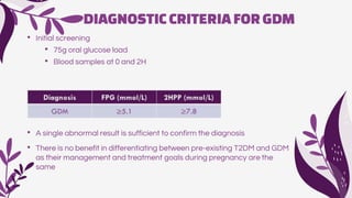 DIAGNOSTICCRITERIAFORGDM
• Initial screening
• 75g oral glucose load
• Blood samples at 0 and 2H
• A single abnormal result is sufficient to confirm the diagnosis
• There is no benefit in differentiating between pre-existing T2DM and GDM
as their management and treatment goals during pregnancy are the
same
 
