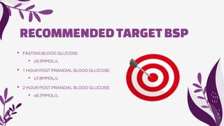RECOMMENDEDTARGETBSP
• FASTING BLOOD GLUCOSE:
• ≤5.3MMOL/L
• 1 HOUR POST PRANDIAL BLOOD GLUCOSE:
• ≤7.8MMOL/L
• 2 HOUR POST PRANDIAL BLOOD GLUCOSE:
• ≤6.7MMOL/L
 