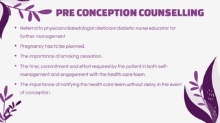 PRECONCEPTIONCOUNSELLING
• Referral to physician/diabetologist/dietician/diabetic nurse educator for
further management
• Pregnancy has to be planned.
• The importance of smoking cessation.
• The time, commitment and effort required by the patient in both self-
management and engagement with the health care team.
• The importance of notifying the health care team without delay in the event
of conception.
 