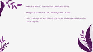 • Keep the HbA1C as normal as possible (<6.5%).
• Weight reduction in those overweight and obese.
• Folic acid supplementation started 3 months before withdrawal of
contraception.
 