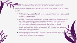 • OAD(S) Can be switched to insulin for better glycaemic control
• Insulin treated women should be on multiple daily doses (basal-bolus) of
insulin.
• Multiple daily doses of short-acting human insulin have been used
safely and effectively
• Rapid acting insulin analogues may be used to achieve better 1-
hour postprandial glycaemic control with less hypoglycaemia
although perinatal outcomes are similar to human insulin
• Insulin detemir has similar efficacy as NPH insulin but with less
nocturnal hypoglycaemia
• Insulin glargine has no RCT data but observational data suggest
no adverse effects on pregnancy
 
