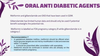 ORALANTIDIABETICAGENTS
Metformin and glibenclamide are OAD that have been used in GDM.
Glibenclamide has limited human data and should only be used if potential
benefit outweighs the potential risk.
Metformin is labelled as FDA pregnancy category B while glibenclamide is in
category C
 