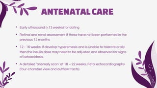 ANTENATALCARE
• Early ultrasound (<13 weeks) for dating
• Retinal and renal assessment if these have not been performed in the
previous 12 months
• 12 - 16 weeks: if develop hyperemesis and is unable to tolerate orally
then the insulin dose may need to be adjusted and observed for signs
of ketoacidosis.
• A detailed ‘anomaly scan’ at 18 – 22 weeks. Fetal echocardiography
(four-chamber view and outflow tracts)
 