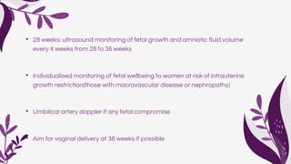 • 28 weeks: ultrasound monitoring of fetal growth and amniotic fluid volume
every 4 weeks from 28 to 36 weeks
• Individualised monitoring of fetal wellbeing to women at risk of intrauterine
growth restriction(those with macrovascular disease or nephropathy)
• Umbilical artery doppler if any fetal compromise
• Aim for vaginal delivery at 38 weeks if possible
 