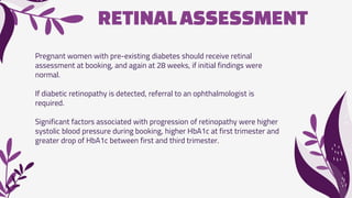 RETINALASSESSMENT
Pregnant women with pre-existing diabetes should receive retinal
assessment at booking, and again at 28 weeks, if initial findings were
normal.
If diabetic retinopathy is detected, referral to an ophthalmologist is
required.
Significant factors associated with progression of retinopathy were higher
systolic blood pressure during booking, higher HbA1c at first trimester and
greater drop of HbA1c between first and third trimester.
 
