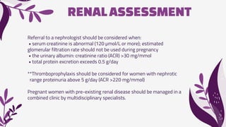 RENALASSESSMENT
Referral to a nephrologist should be considered when:
• serum creatinine is abnormal (120 µmol/L or more); estimated
glomerular filtration rate should not be used during pregnancy
• the urinary albumin: creatinine ratio (ACR) >30 mg/mmol
• total protein excretion exceeds 0.5 g/day
**Thromboprophylaxis should be considered for women with nephrotic
range proteinuria above 5 g/day (ACR >220 mg/mmol)
Pregnant women with pre-existing renal disease should be managed in a
combined clinic by multidisciplinary specialists.
 
