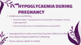 HYPOGLYCAEMIADURING
PREGNANCY
• Evidence is conflicting
• Animal studies –hypoglycemia is potentially teratogenic during
organogenesis
• Clinical studies have not established any association
• Hypoglycemia in utero may have long term effects on offspring
(neuropsychological defects in offspring)
• Coma, seizure, death in mother
 