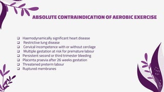 ABSOLUTE CONTRAINDICATION OFAEROBIC EXERCISE
 Haemodynamically significant heart disease
 Restrictive lung disease
 Cervical incompetence with or without cerclage
 Multiple gestation at risk for premature labour
 Persistent second or third trimester bleeding
 Placenta praevia after 26 weeks gestation
 Threatened preterm labour
 Ruptured membranes
 