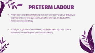 PRETERMLABOUR
• Antenatal steroids for fetal lung maturation if early elective delivery is
planned-monitor the glucose levels after steroids and adjust the
insulin dose accordingly
• Tocolysis is allowed if indicated to suppress labour (but NO beta-
mimetics) - use nifedipine or atosiban - ideally
 