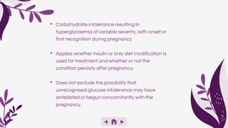 • Carbohydrate intolerance resulting in
hyperglycaemia of variable severity, with onset or
first recognition during pregnancy
• Applies whether insulin or only diet modification is
used for treatment and whether or not the
condition persists after pregnancy.
• Does not exclude the possibility that
unrecognised glucose intolerance may have
antedated or begun concomitantly with the
pregnancy.
 
